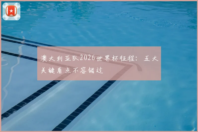 澳大利亚队2026世界杯征程:五大关键看点不容错过