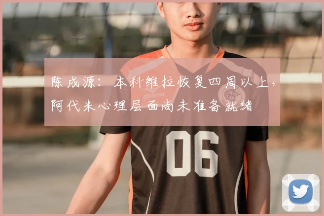 陈戌源:本科维拉恢复四周以上,阿代米心理层面尚未准备就绪
