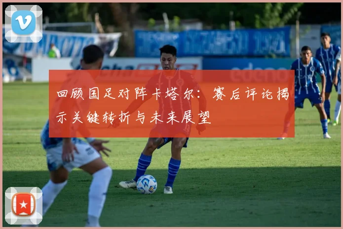 回顾国足对阵卡塔尔:赛后评论揭示关键转折与未来展望
